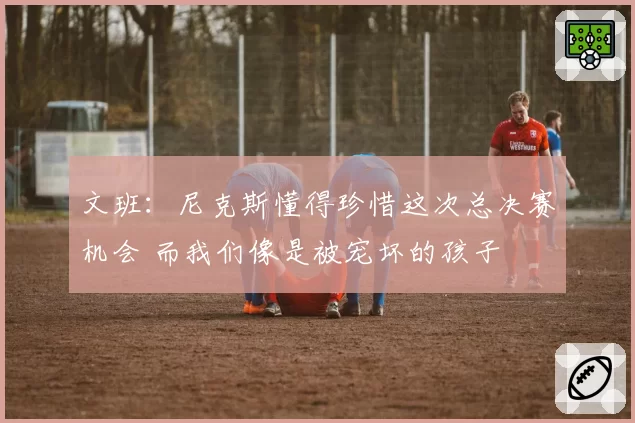 文班:尼克斯懂得珍惜这次总决赛机会 而我们像是被宠坏的孩子