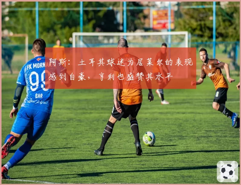 阿斯：土耳其球迷为居莱尔的表现感到自豪，亨利也盛赞其水平