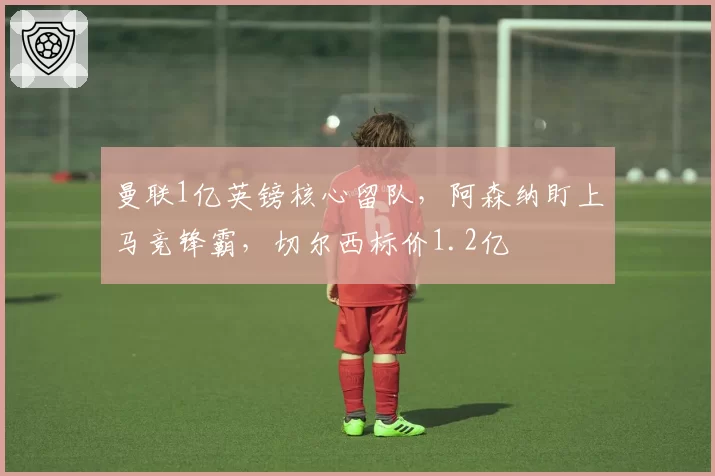 曼联1亿英镑核心留队，阿森纳盯上马竞锋霸，切尔西标价1.2亿