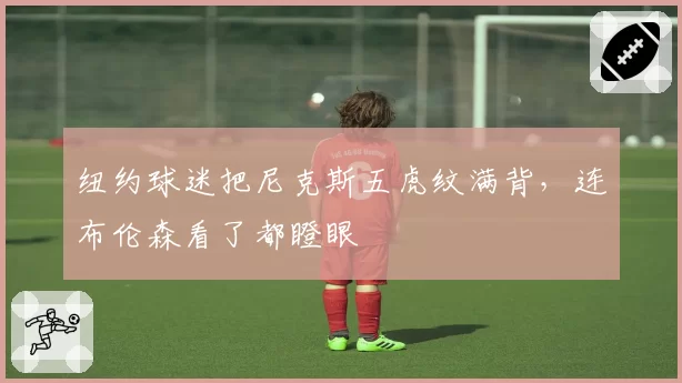纽约球迷把尼克斯五虎纹满背,连布伦森看了都瞪眼
