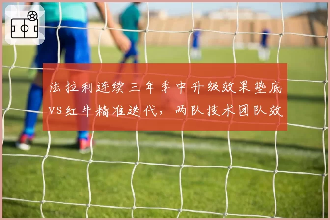 法拉利连续三年季中升级效果垫底vs红牛精准迭代,两队技术团队效率对比