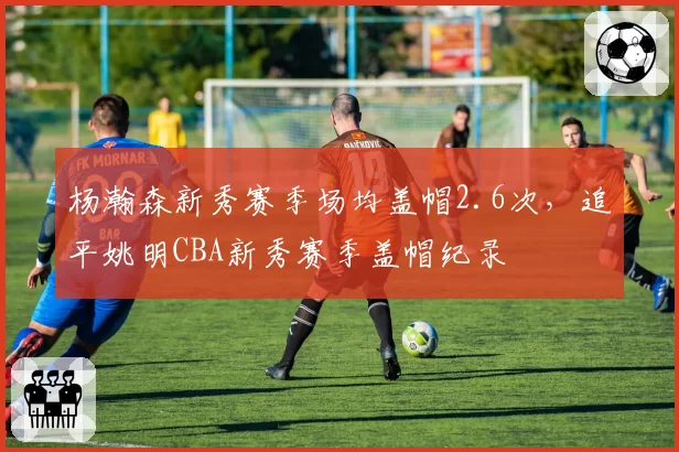 杨瀚森新秀赛季场均盖帽2.6次,追平姚明CBA新秀赛季盖帽纪录