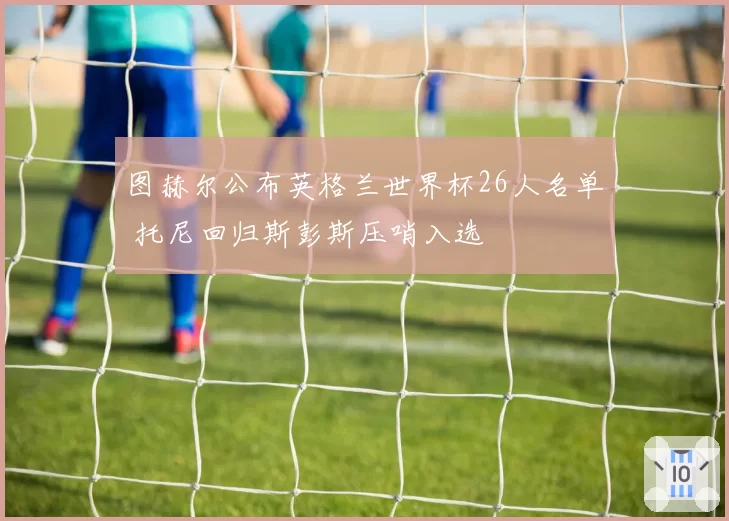 图赫尔公布英格兰世界杯26人名单 托尼回归斯彭斯压哨入选
